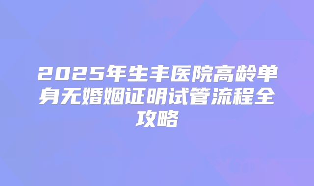 2025年生丰医院高龄单身无婚姻证明试管流程全攻略