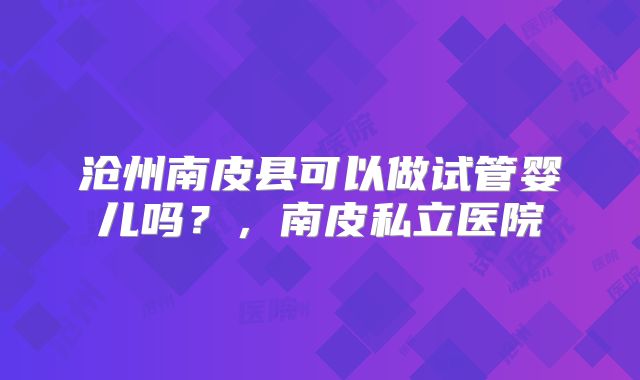 沧州南皮县可以做试管婴儿吗？，南皮私立医院