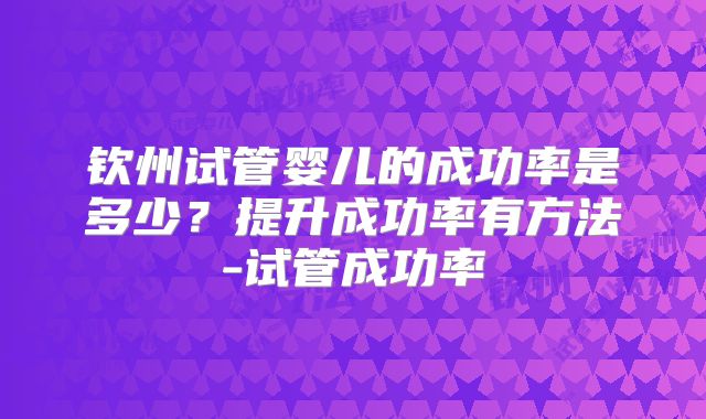 钦州试管婴儿的成功率是多少?提升成功率有方法-试管成功率