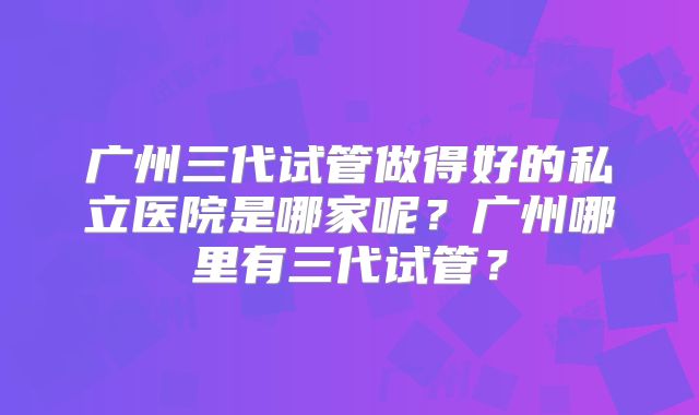 广州三代试管做得好的私立医院是哪家呢？广州哪里有三代试管？