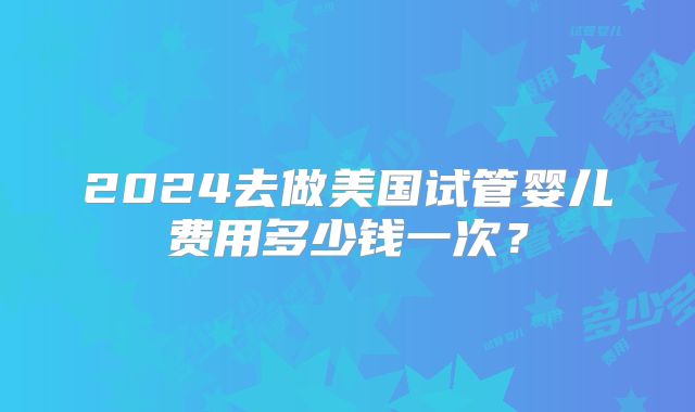 2024去做美国试管婴儿费用多少钱一次？