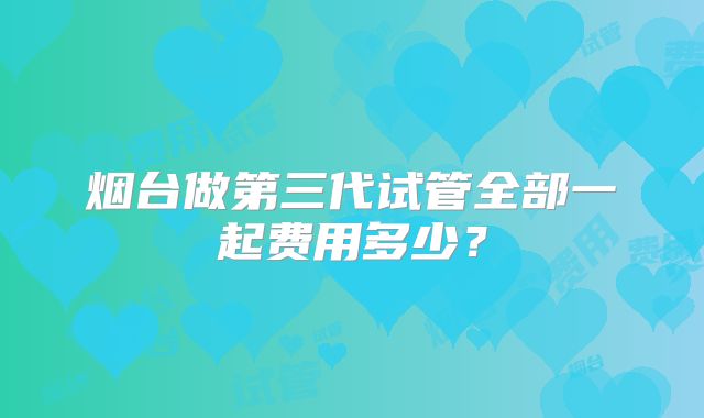 烟台做第三代试管全部一起费用多少？