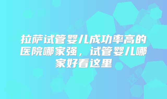 拉萨试管婴儿成功率高的医院哪家强,试管婴儿哪家好看这里