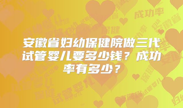 安徽省妇幼保健院做三代试管婴儿要多少钱？成功率有多少？