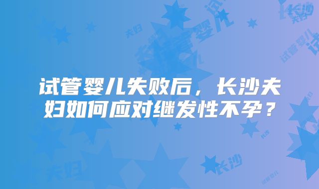 试管婴儿失败后，长沙夫妇如何应对继发性不孕？