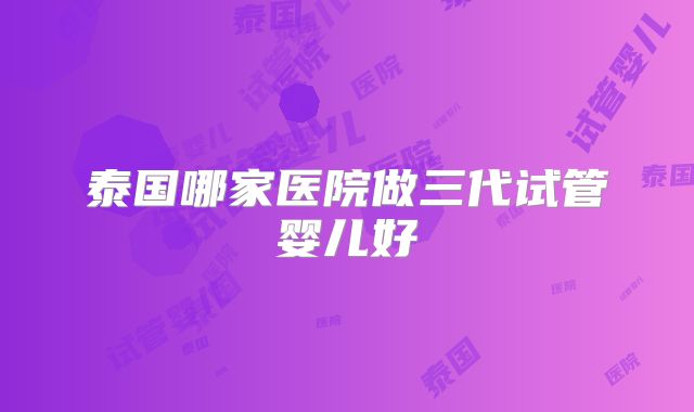 泰国哪家医院做三代试管婴儿好