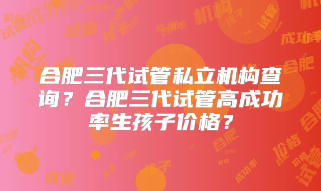 合肥三代试管私立机构查询？合肥三代试管高成功率生孩子价格？