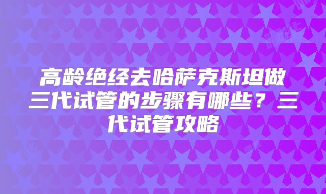 高龄绝经去哈萨克斯坦做三代试管的步骤有哪些?三代试管攻略