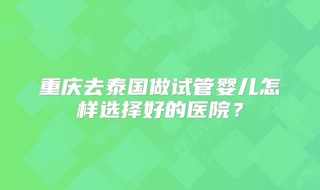 重庆去泰国做试管婴儿怎样选择好的医院？