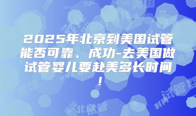 2025年北京到美国试管能否可靠、成功-去美国做试管婴儿要赴美多长时间!