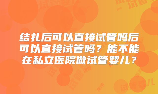 结扎后可以直接试管吗后可以直接试管吗？能不能在私立医院做试管婴儿？