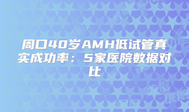 周口40岁AMH低试管真实成功率：5家医院数据对比