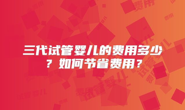 三代试管婴儿的费用多少？如何节省费用？