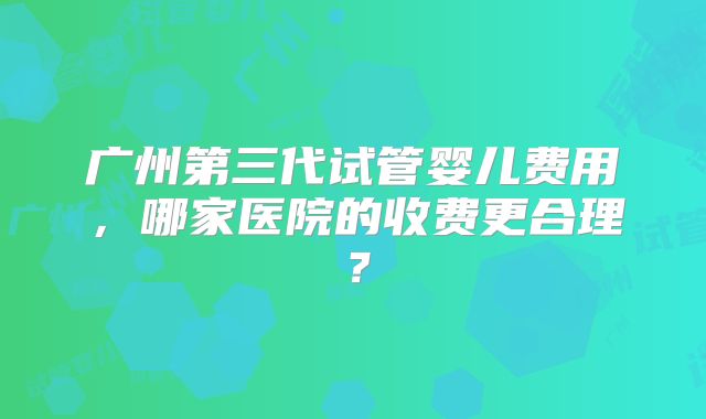 广州第三代试管婴儿费用，哪家医院的收费更合理？