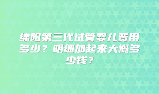 绵阳第三代试管婴儿费用多少？明细加起来大概多少钱？