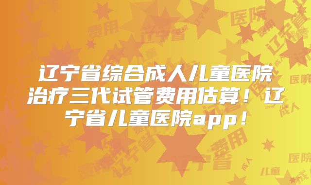 辽宁省综合成人儿童医院治疗三代试管费用估算!辽宁省儿童医院app!