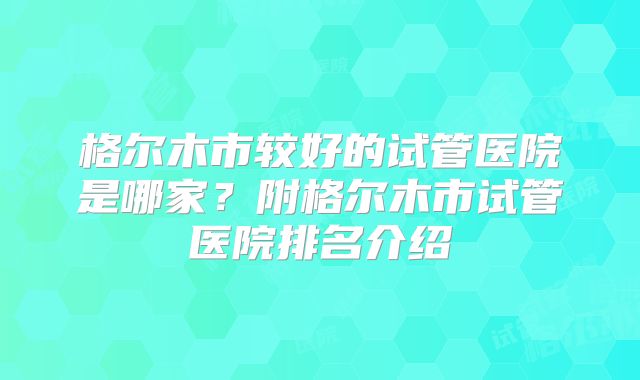 格尔木市较好的试管医院是哪家？附格尔木市试管医院排名介绍