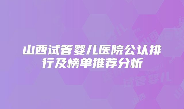 山西试管婴儿医院公认排行及榜单推荐分析