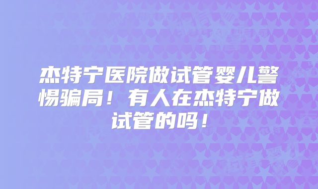 杰特宁医院做试管婴儿警惕骗局！有人在杰特宁做试管的吗！