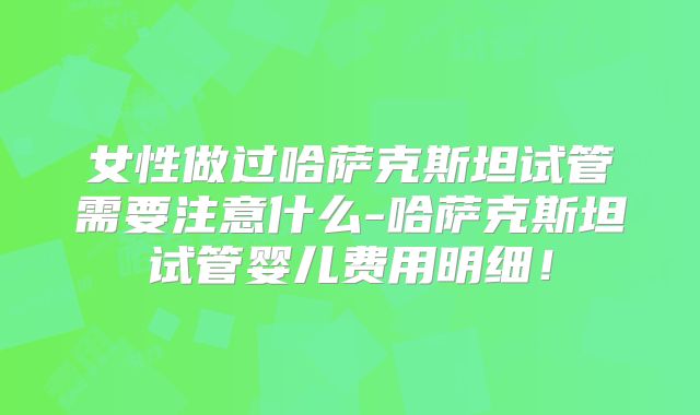 女性做过哈萨克斯坦试管需要注意什么-哈萨克斯坦试管婴儿费用明细！