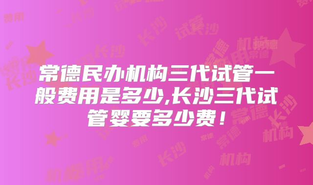 常德民办机构三代试管一般费用是多少,长沙三代试管婴要多少费！