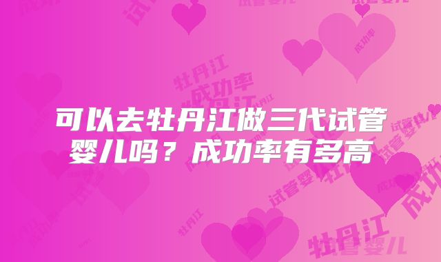 可以去牡丹江做三代试管婴儿吗?成功率有多高