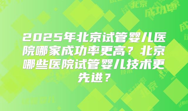 2025年北京试管婴儿医院哪家成功率更高？北京哪些医院试管婴儿技术更先进？