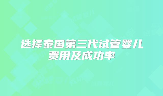 选择泰国第三代试管婴儿费用及成功率