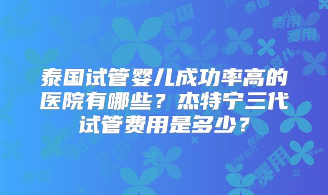 泰国试管婴儿成功率高的医院有哪些？杰特宁三代试管费用是多少？
