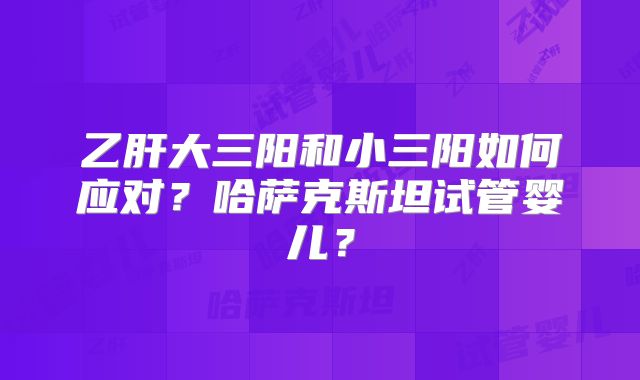 乙肝大三阳和小三阳如何应对？哈萨克斯坦试管婴儿？