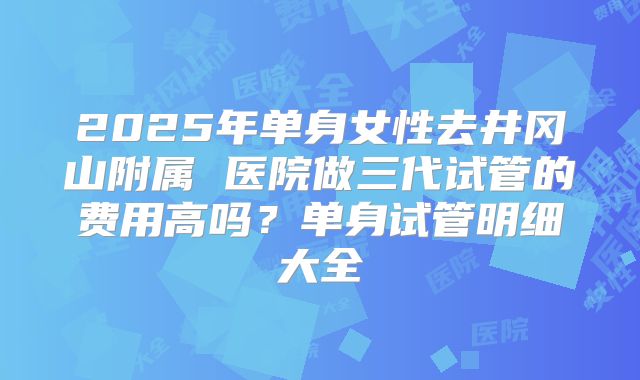 2025年单身女性去井冈山附属 医院做三代试管的费用高吗?单身试管明细大全
