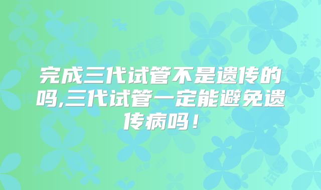 完成三代试管不是遗传的吗,三代试管一定能避免遗传病吗！