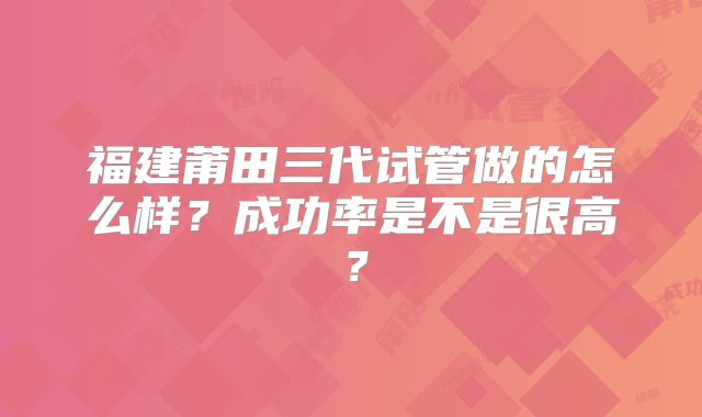 福建莆田三代试管做的怎么样?成功率是不是很高?