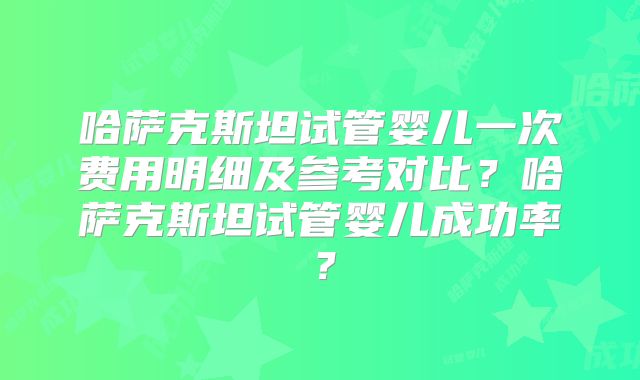 哈萨克斯坦试管婴儿一次费用明细及参考对比？哈萨克斯坦试管婴儿成功率？