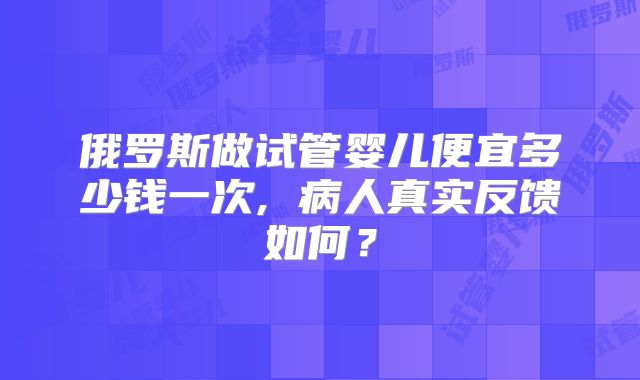 俄罗斯做试管婴儿便宜多少钱一次, 病人真实反馈如何?