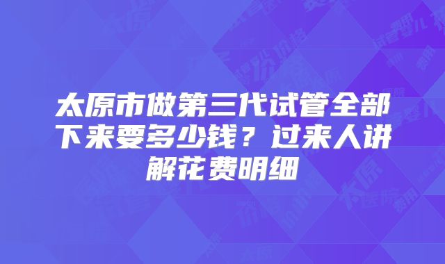 太原市做第三代试管全部下来要多少钱？过来人讲解花费明细