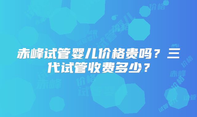 赤峰试管婴儿价格贵吗？三代试管收费多少？