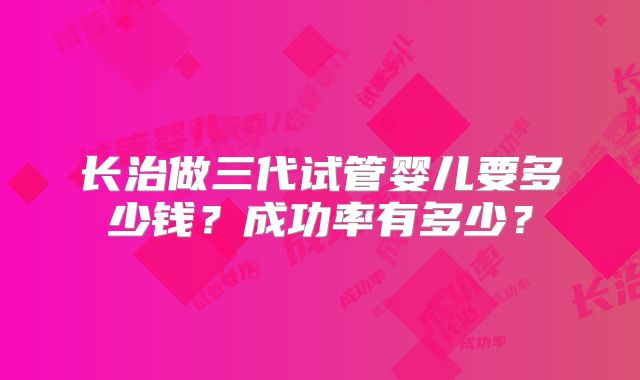 长治做三代试管婴儿要多少钱？成功率有多少？
