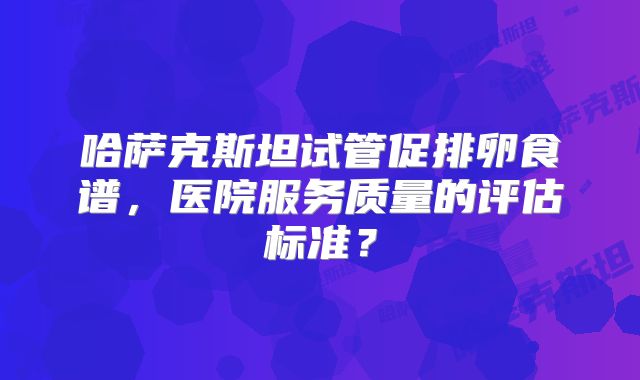 哈萨克斯坦试管促排卵食谱，医院服务质量的评估标准？