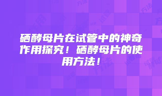 硒酵母片在试管中的神奇作用探究!硒酵母片的使用方法!