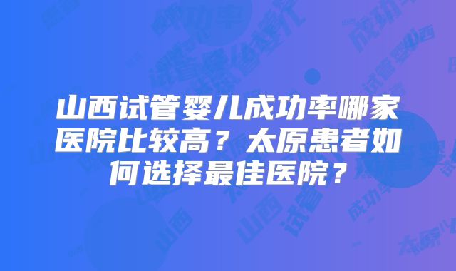 山西试管婴儿成功率哪家医院比较高？太原患者如何选择最佳医院？