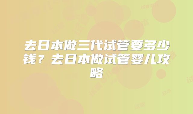 去日本做三代试管要多少钱？去日本做试管婴儿攻略