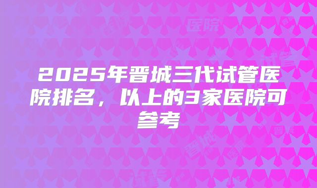2025年晋城三代试管医院排名，以上的3家医院可参考