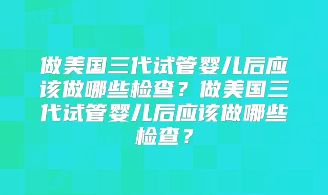 做美国三代试管婴儿后应该做哪些检查？做美国三代试管婴儿后应该做哪些检查？