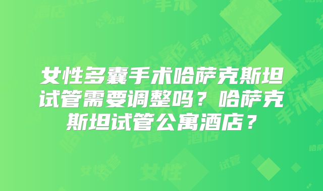 女性多囊手术哈萨克斯坦试管需要调整吗？哈萨克斯坦试管公寓酒店？
