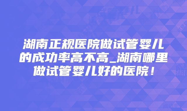 湖南正规医院做试管婴儿的成功率高不高_湖南哪里做试管婴儿好的医院！