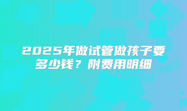 2025年做试管做孩子要多少钱？附费用明细