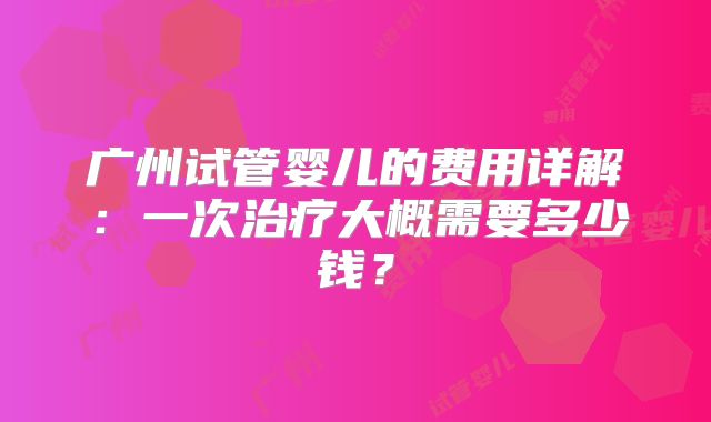 广州试管婴儿的费用详解：一次治疗大概需要多少钱？