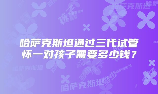 哈萨克斯坦通过三代试管怀一对孩子需要多少钱？