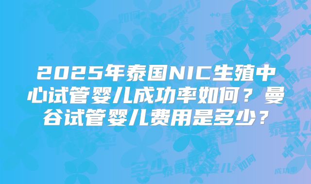2025年泰国NIC生殖中心试管婴儿成功率如何？曼谷试管婴儿费用是多少？